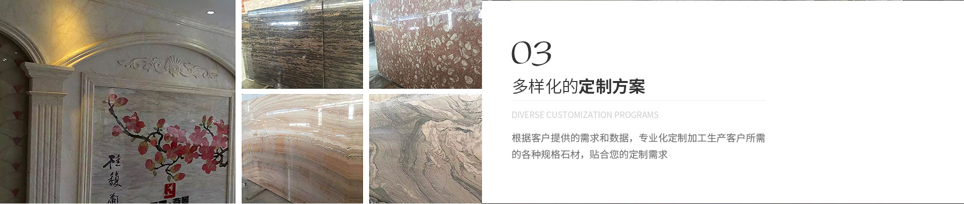多樣化的定制方案,Diverse customization programs,根據(jù)客戶(hù)提供的需求和數(shù)據(jù)，專(zhuān)業(yè)化定制加工生產(chǎn)客戶(hù)所需
             的各種規(guī)格石材，貼合您的定制需求